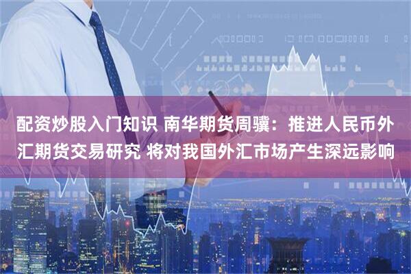 配资炒股入门知识 南华期货周骥：推进人民币外汇期货交易研究 将对我国外汇市场产生深远影响