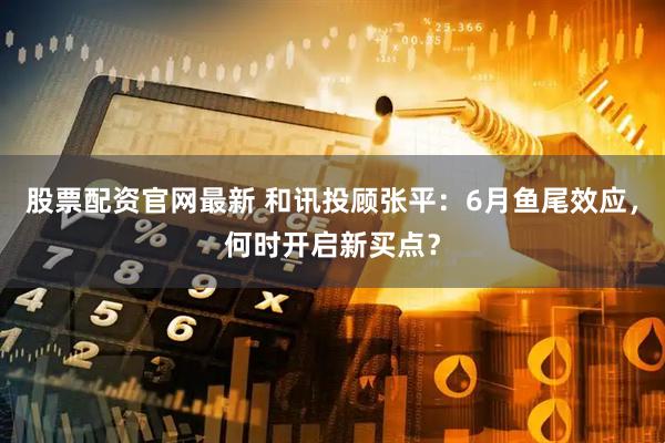 股票配资官网最新 和讯投顾张平：6月鱼尾效应，何时开启新买点？