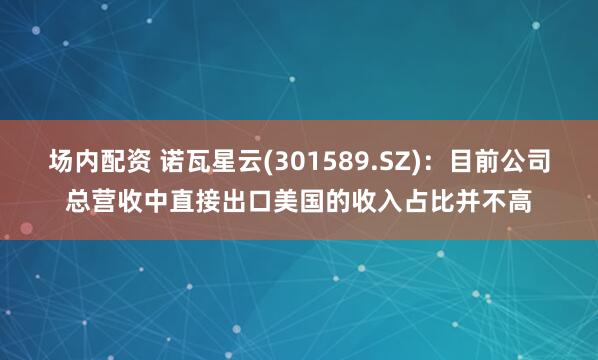 场内配资 诺瓦星云(301589.SZ)：目前公司总营收中直接出口美国的收入占比并不高