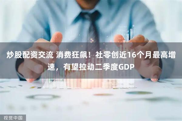 炒股配资交流 消费狂飙！社零创近16个月最高增速，有望拉动二季度GDP