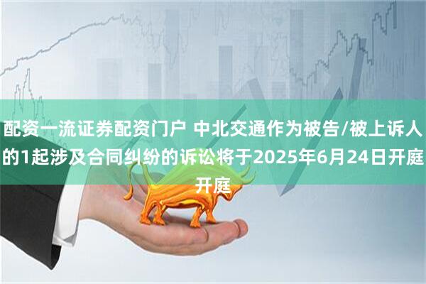 配资一流证券配资门户 中北交通作为被告/被上诉人的1起涉及合同纠纷的诉讼将于2025年6月24日开庭