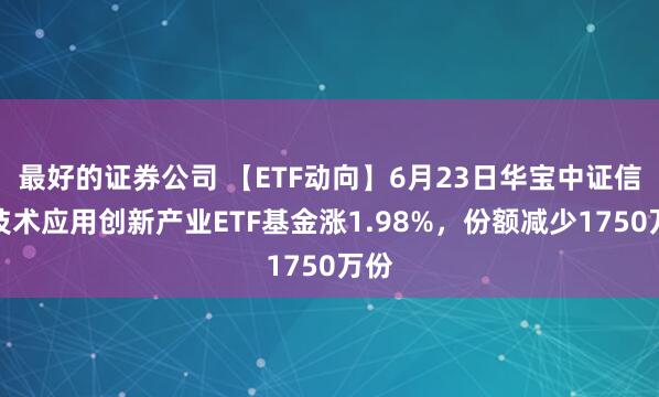 最好的证券公司 【ETF动向】6月23日华宝中证信息技术应用创新产业ETF基金涨1.98%，份额减少1750万份