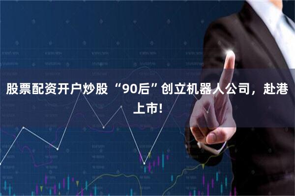股票配资开户炒股 “90后”创立机器人公司，赴港上市!