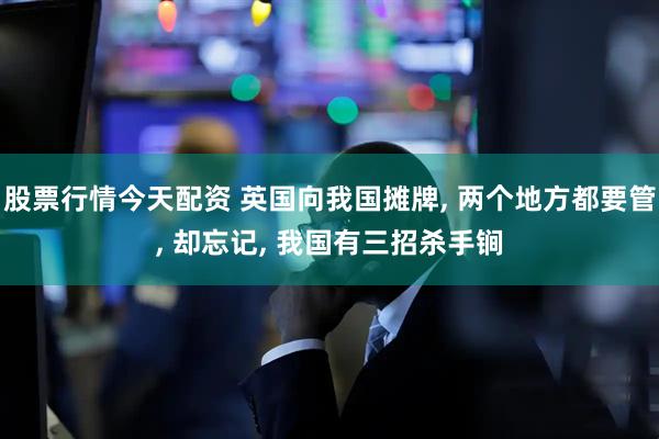 股票行情今天配资 英国向我国摊牌, 两个地方都要管, 却忘记, 我国有三招杀手锏