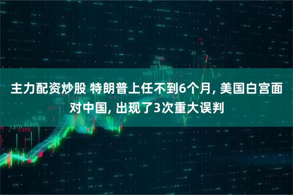 主力配资炒股 特朗普上任不到6个月, 美国白宫面对中国, 出现了3次重大误判