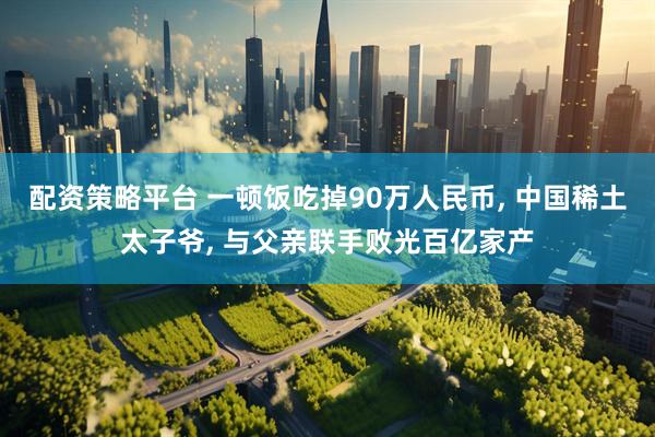 配资策略平台 一顿饭吃掉90万人民币, 中国稀土太子爷, 与父亲联手败光百亿家产
