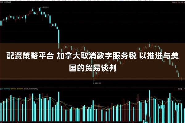 配资策略平台 加拿大取消数字服务税 以推进与美国的贸易谈判