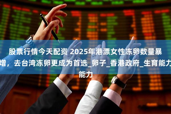 股票行情今天配资 2025年港漂女性冻卵数量暴增，去台湾冻卵更成为首选_卵子_香港政府_生育能力