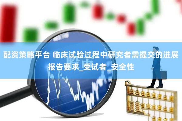 配资策略平台 临床试验过程中研究者需提交的进展报告要求_受试者_安全性