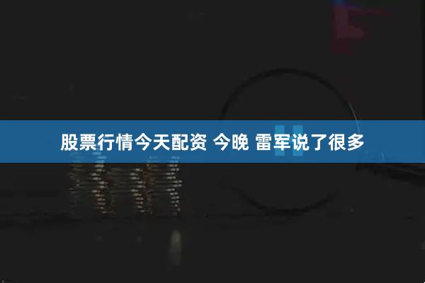 股票行情今天配资 今晚 雷军说了很多