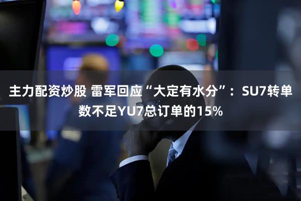 主力配资炒股 雷军回应“大定有水分”：SU7转单数不足YU7总订单的15%