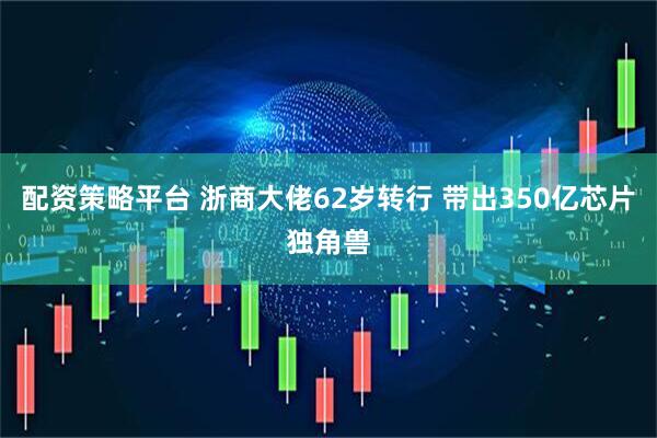 配资策略平台 浙商大佬62岁转行 带出350亿芯片独角兽