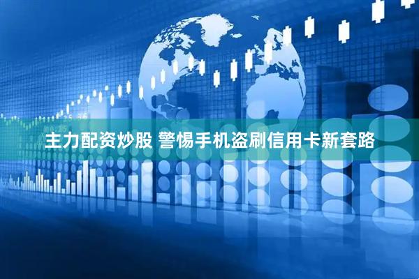主力配资炒股 警惕手机盗刷信用卡新套路