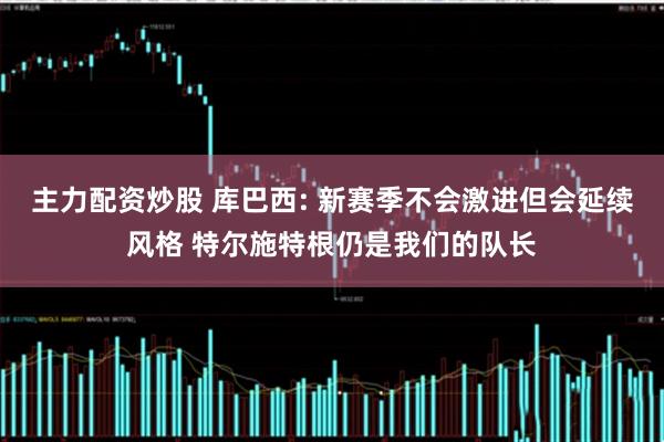 主力配资炒股 库巴西: 新赛季不会激进但会延续风格 特尔施特根仍是我们的队长