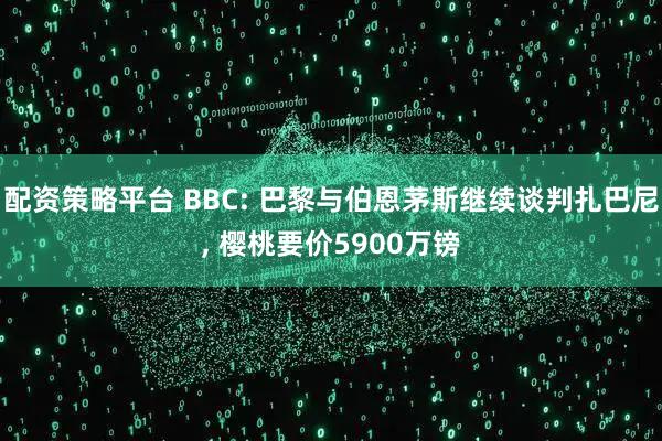 配资策略平台 BBC: 巴黎与伯恩茅斯继续谈判扎巴尼, 樱桃要价5900万镑