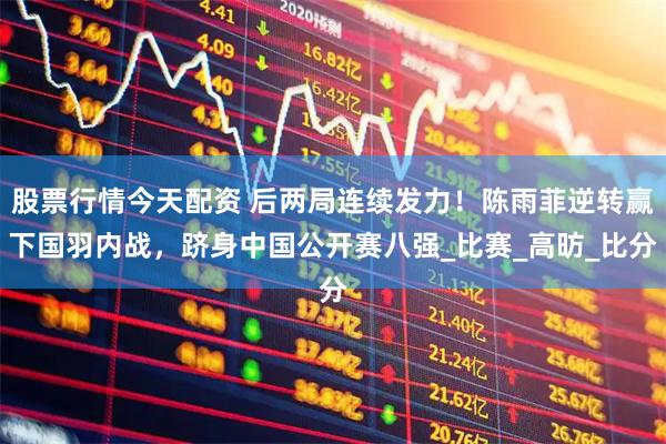 股票行情今天配资 后两局连续发力！陈雨菲逆转赢下国羽内战，跻身中国公开赛八强_比赛_高昉_比分
