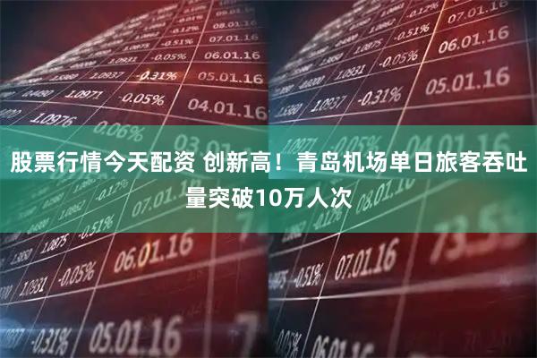 股票行情今天配资 创新高！青岛机场单日旅客吞吐量突破10万人次