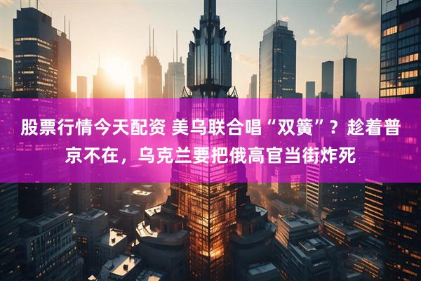 股票行情今天配资 美乌联合唱“双簧”？趁着普京不在，乌克兰要把俄高官当街炸死