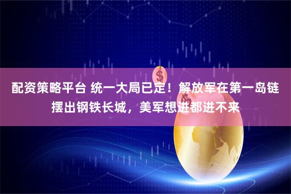 配资策略平台 统一大局已定！解放军在第一岛链摆出钢铁长城，美军想进都进不来