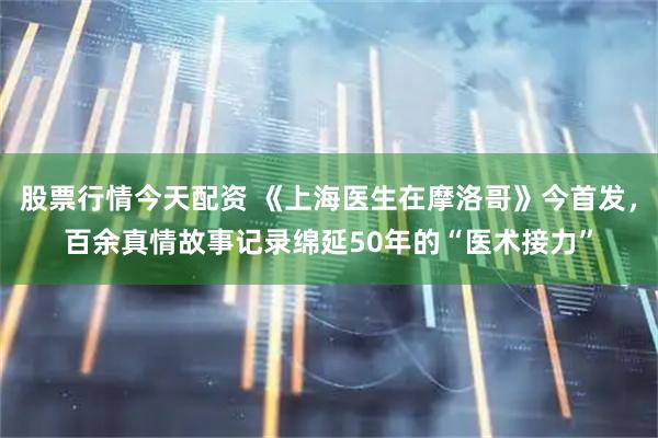 股票行情今天配资 《上海医生在摩洛哥》今首发，百余真情故事记录绵延50年的“医术接力”