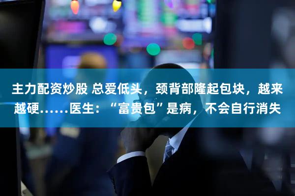 主力配资炒股 总爱低头，颈背部隆起包块，越来越硬……医生：“富贵包”是病，不会自行消失