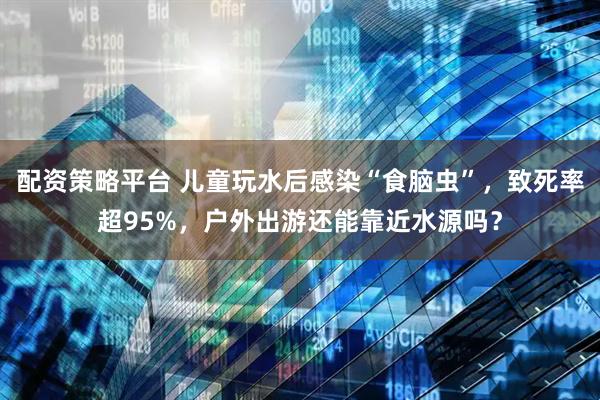 配资策略平台 儿童玩水后感染“食脑虫”，致死率超95%，户外出游还能靠近水源吗？
