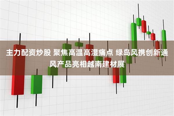 主力配资炒股 聚焦高温高湿痛点 绿岛风携创新通风产品亮相越南建材展