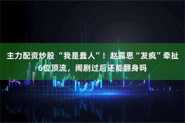 主力配资炒股 “我是蠢人”！赵露思“发疯”牵扯6位顶流，闹剧过后还能翻身吗