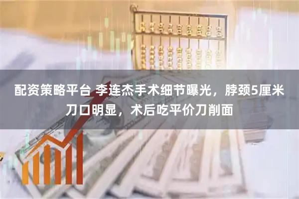 配资策略平台 李连杰手术细节曝光，脖颈5厘米刀口明显，术后吃平价刀削面
