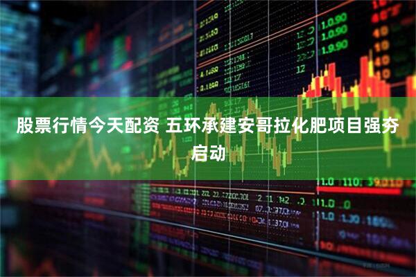 股票行情今天配资 五环承建安哥拉化肥项目强夯启动