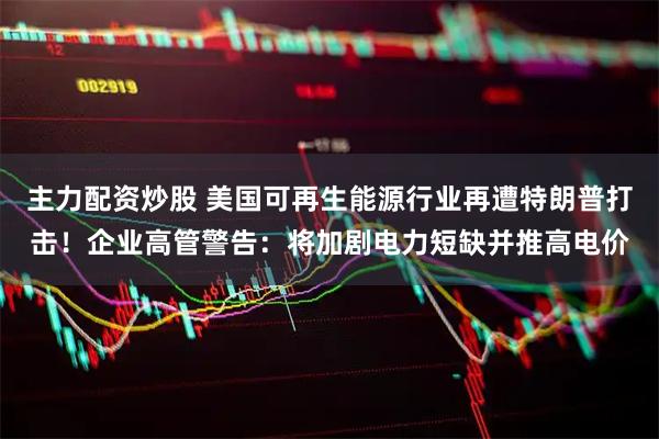 主力配资炒股 美国可再生能源行业再遭特朗普打击！企业高管警告：将加剧电力短缺并推高电价