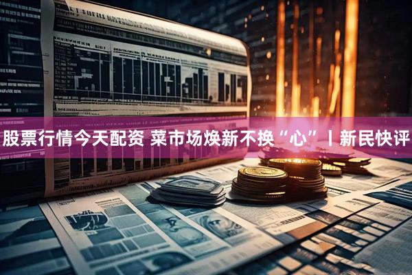 股票行情今天配资 菜市场焕新不换“心”丨新民快评