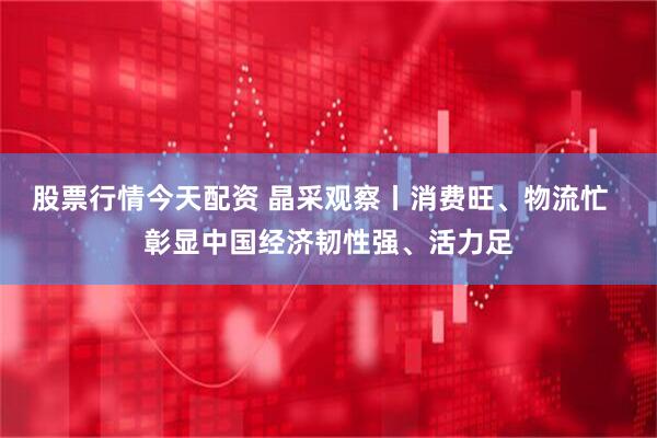 股票行情今天配资 晶采观察丨消费旺、物流忙  彰显中国经济韧性强、活力足