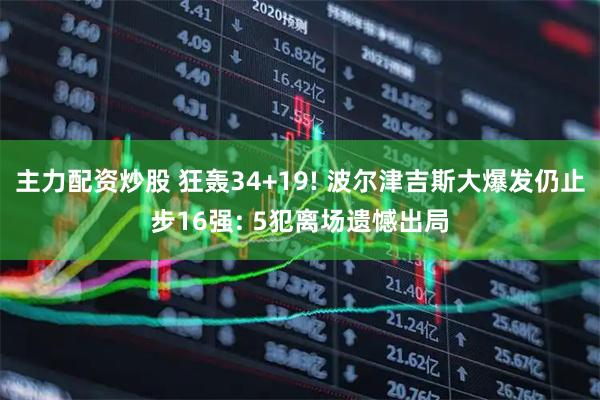 主力配资炒股 狂轰34+19! 波尔津吉斯大爆发仍止步16强: 5犯离场遗憾出局