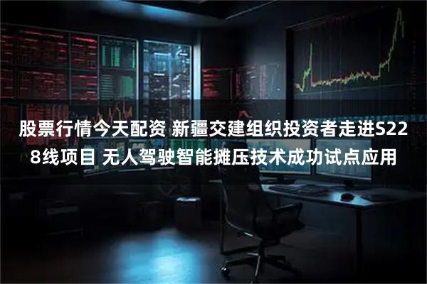 股票行情今天配资 新疆交建组织投资者走进S228线项目 无人驾驶智能摊压技术成功试点应用