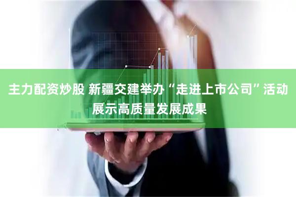 主力配资炒股 新疆交建举办“走进上市公司”活动 展示高质量发展成果