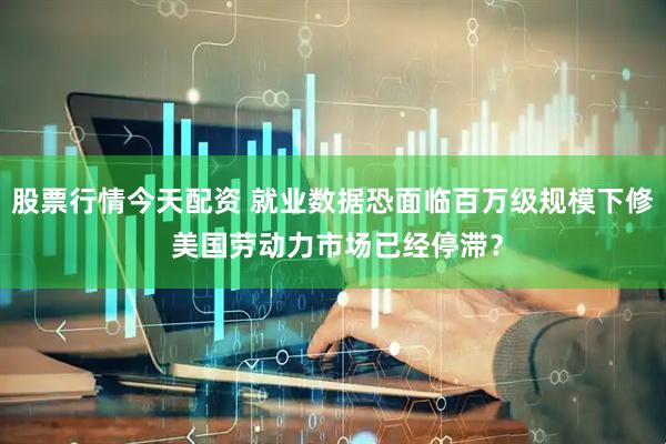 股票行情今天配资 就业数据恐面临百万级规模下修 美国劳动力市场已经停滞？