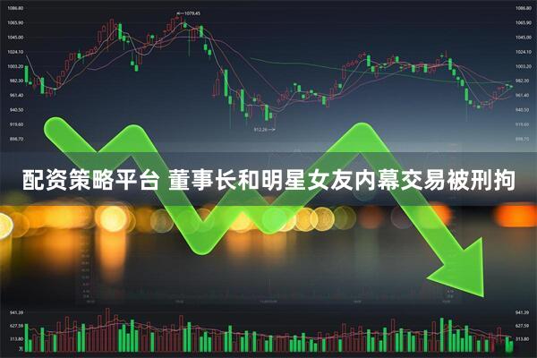 配资策略平台 董事长和明星女友内幕交易被刑拘