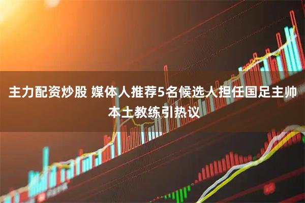 主力配资炒股 媒体人推荐5名候选人担任国足主帅 本土教练引热议