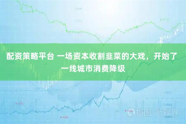 配资策略平台 一场资本收割韭菜的大戏，开始了 一线城市消费降级