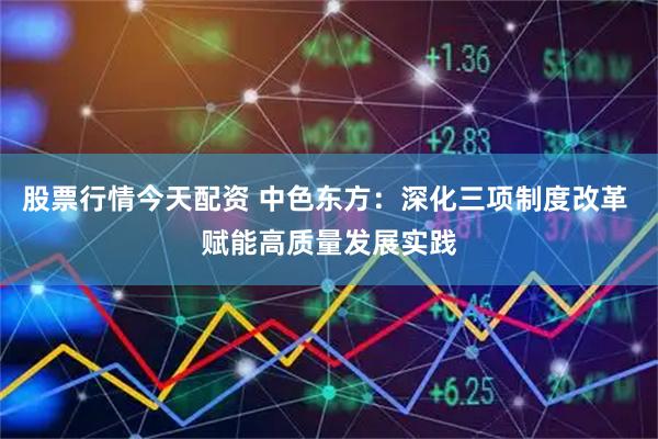 股票行情今天配资 中色东方：深化三项制度改革 赋能高质量发展实践