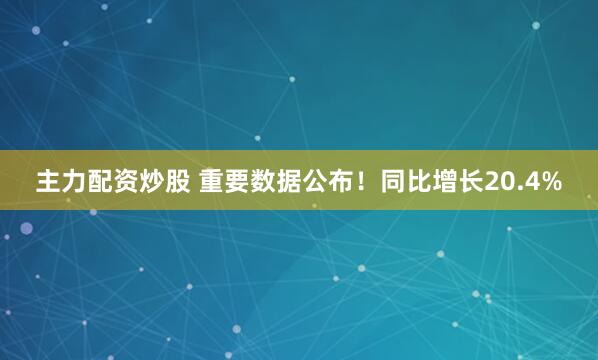主力配资炒股 重要数据公布！同比增长20.4%