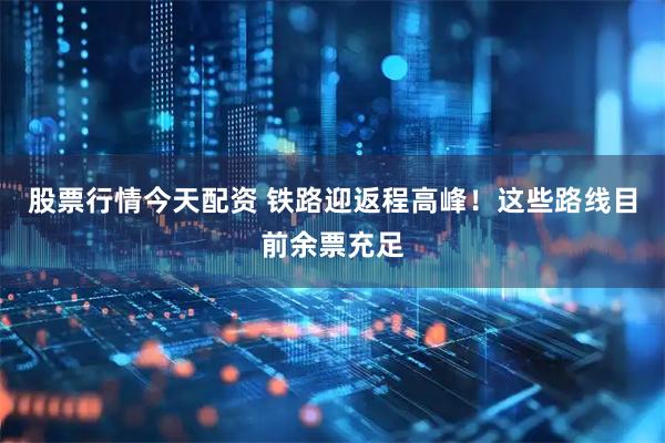 股票行情今天配资 铁路迎返程高峰！这些路线目前余票充足