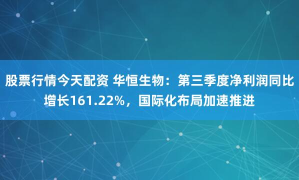 股票行情今天配资 华恒生物：第三季度净利润同比增长161.22%，国际化布局加速推进