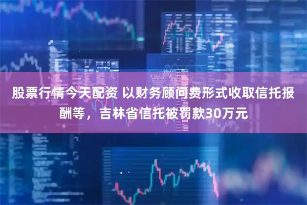 股票行情今天配资 以财务顾问费形式收取信托报酬等，吉林省信托被罚款30万元