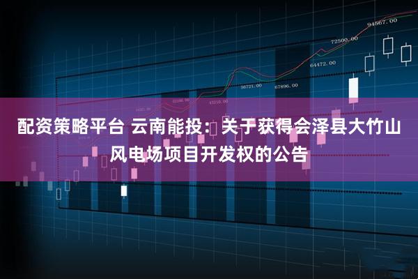 配资策略平台 云南能投：关于获得会泽县大竹山风电场项目开发权的公告
