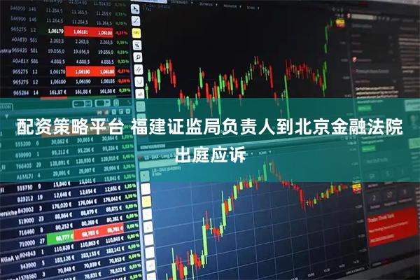 配资策略平台 福建证监局负责人到北京金融法院出庭应诉