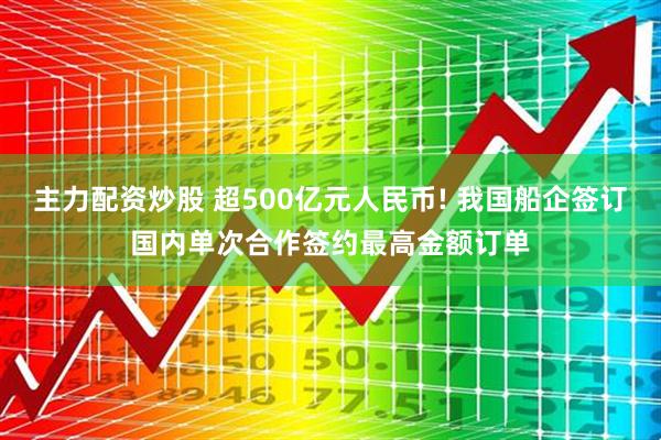 主力配资炒股 超500亿元人民币! 我国船企签订国内单次合作签约最高金额订单