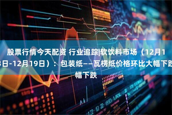 股票行情今天配资 行业追踪|软饮料市场（12月13日-12月19日）：包装纸——瓦楞纸价格环比大幅下跌