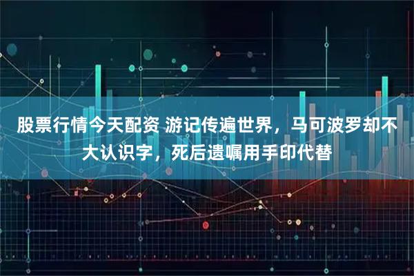 股票行情今天配资 游记传遍世界，马可波罗却不大认识字，死后遗嘱用手印代替